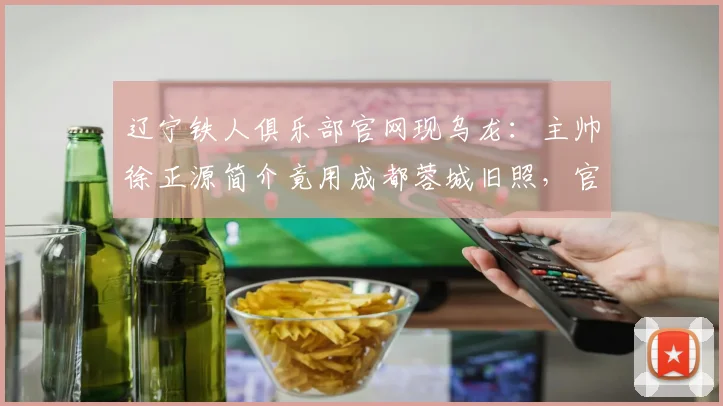 辽宁铁人俱乐部官网现乌龙：主帅徐正源简介竟用成都蓉城旧照，官方如何回应？