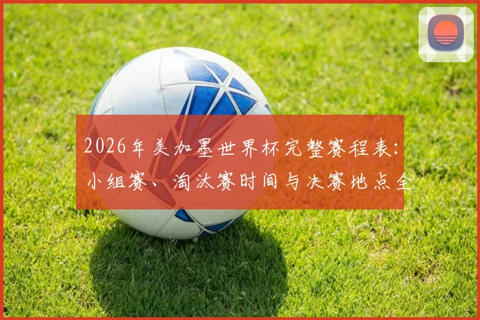 2026年美加墨世界杯完整赛程表:小组赛、淘汰赛时间与决赛地点全解析
