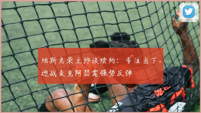 珀斯光荣主帅谈续约:专注当下,迎战麦克阿瑟需强势反弹