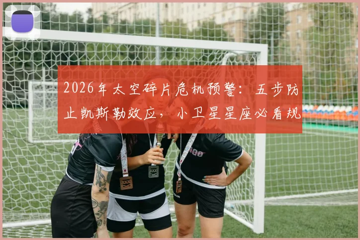 2026年太空碎片危机预警:五步防止凯斯勒效应,小卫星星座必看规避方案