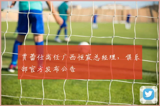 贾蕾仕离任广西恒宸总经理,俱乐部官方发布公告