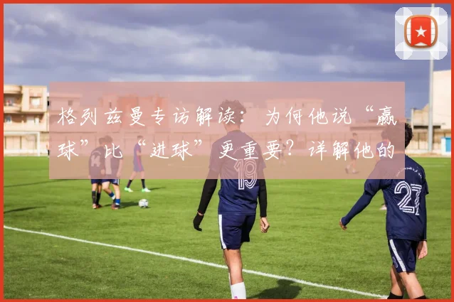 格列兹曼专访解读:为何他说“赢球”比“进球”更重要?详解他的团队哲学