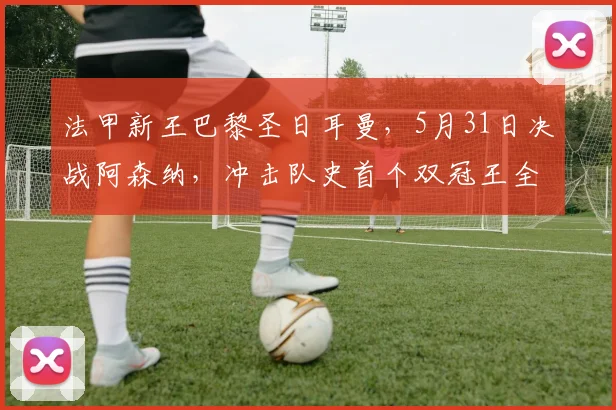 法甲新王巴黎圣日耳曼，5月31日决战阿森纳，冲击队史首个双冠王全解析