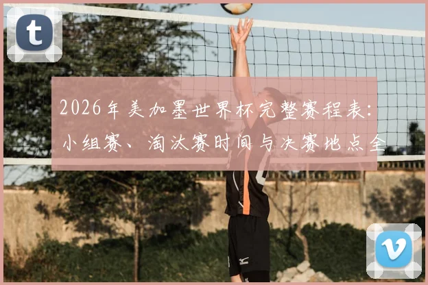 2026年美加墨世界杯完整赛程表:小组赛、淘汰赛时间与决赛地点全解析