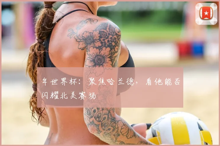 年世界杯:聚焦哈兰德,看他能否闪耀北美赛场