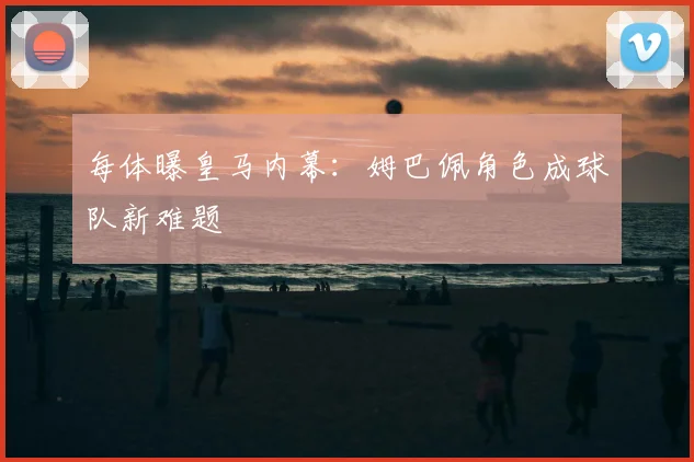 每体曝皇马内幕:姆巴佩角色成球队新难题
