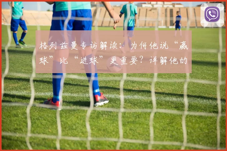 格列兹曼专访解读:为何他说“赢球”比“进球”更重要?详解他的团队哲学