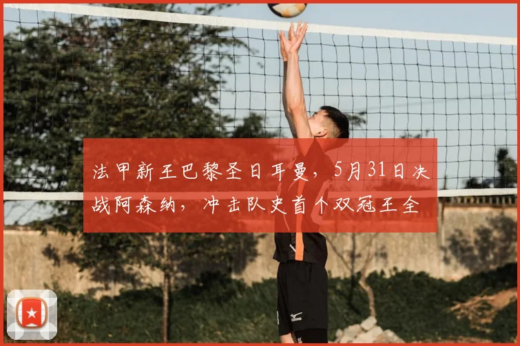 法甲新王巴黎圣日耳曼,5月31日决战阿森纳,冲击队史首个双冠王全解析