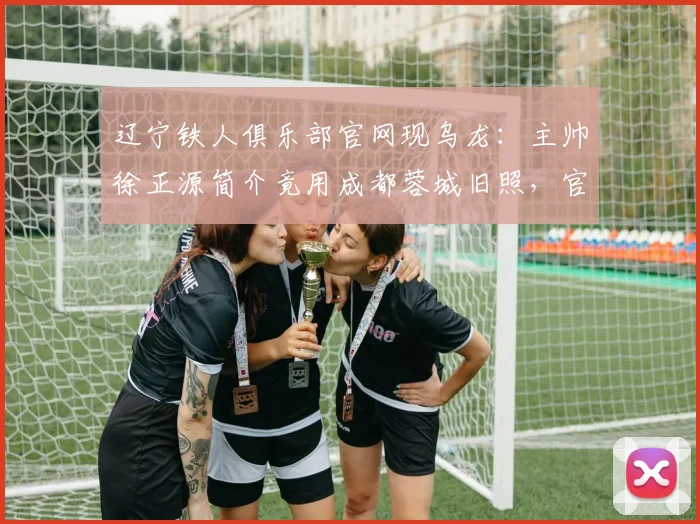 辽宁铁人俱乐部官网现乌龙:主帅徐正源简介竟用成都蓉城旧照,官方如何回应?